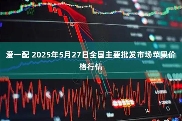 爱一配 2025年5月27日全国主要批发市场苹果价格行情