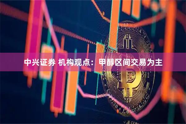 中兴证券 机构观点：甲醇区间交易为主