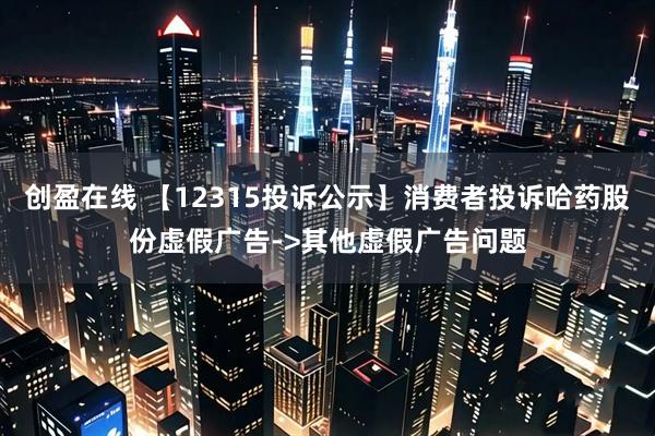 创盈在线 【12315投诉公示】消费者投诉哈药股份虚假广告->其他虚假广告问题