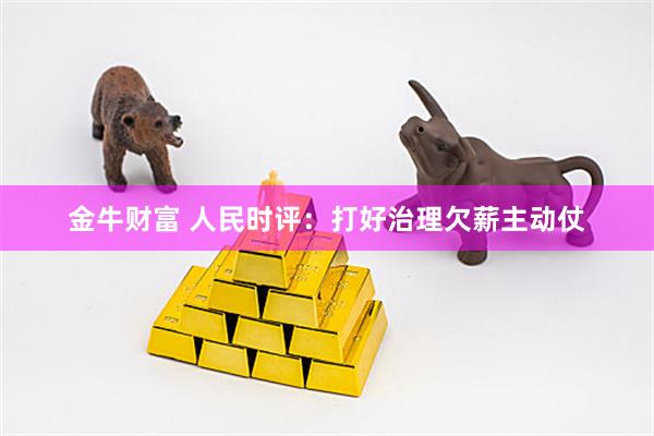 金牛财富 人民时评：打好治理欠薪主动仗