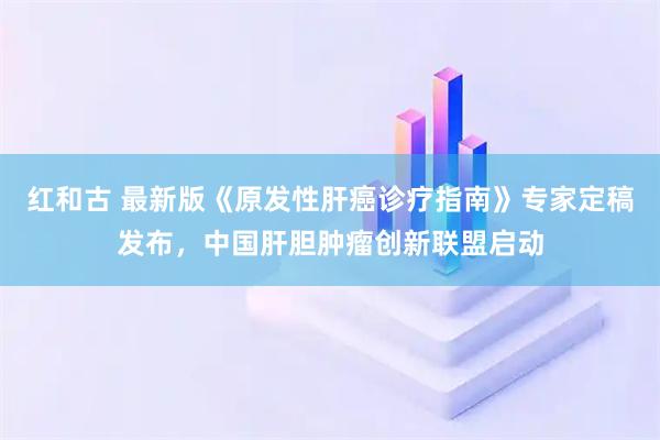 红和古 最新版《原发性肝癌诊疗指南》专家定稿发布，中国肝胆肿瘤创新联盟启动