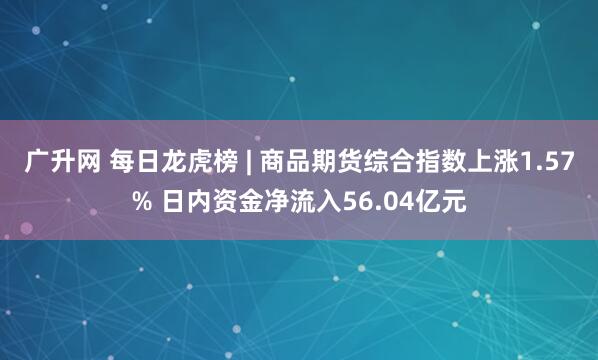 广升网 每日龙虎榜 | 商品期货综合指数上涨1.57% 日内资金净流入56.04亿元