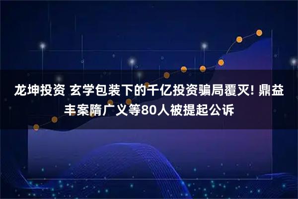 龙坤投资 玄学包装下的千亿投资骗局覆灭! 鼎益丰案隋广义等80人被提起公诉