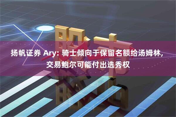 扬帆证券 Ary: 骑士倾向于保留名额给汤姆林, 交易鲍尔可能付出选秀权