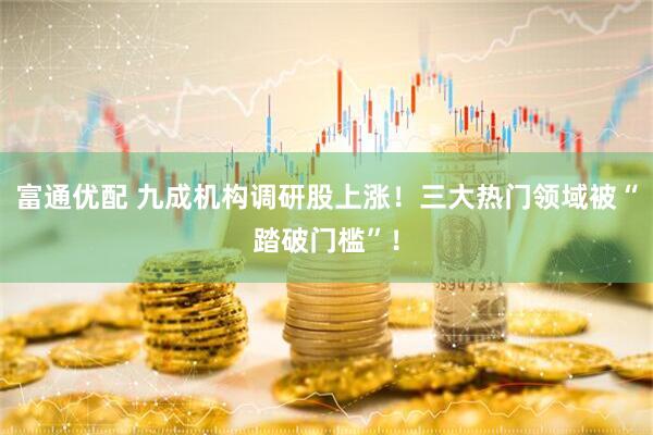 富通优配 九成机构调研股上涨！三大热门领域被“踏破门槛”！