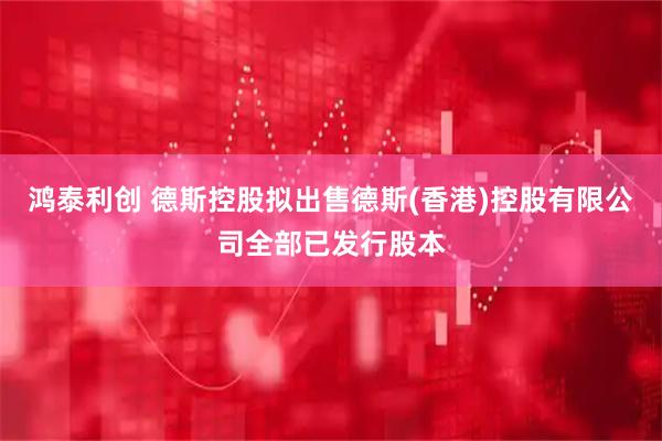 鸿泰利创 德斯控股拟出售德斯(香港)控股有限公司全部已发行股本