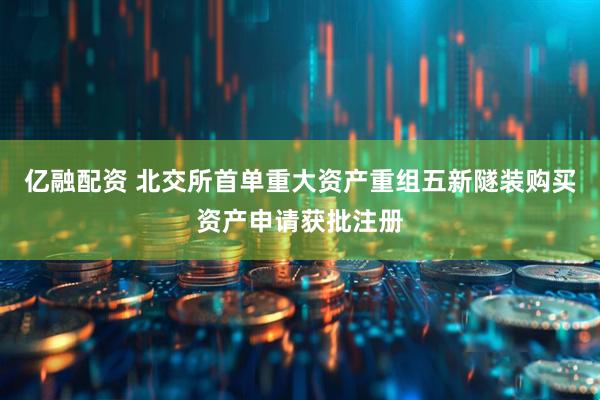 亿融配资 北交所首单重大资产重组五新隧装购买资产申请获批注册
