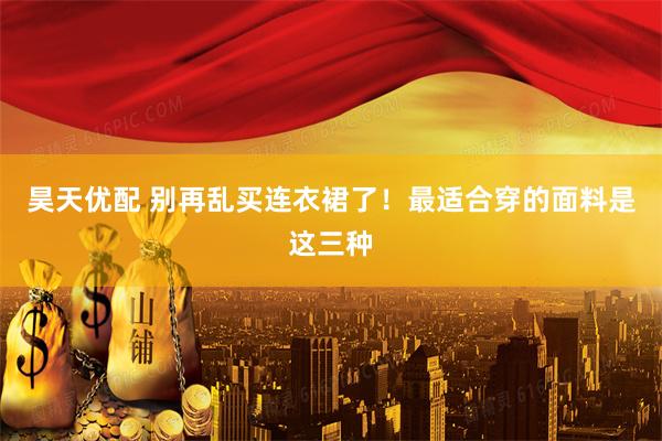 昊天优配 别再乱买连衣裙了！最适合穿的面料是这三种