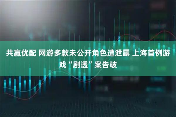 共赢优配 网游多款未公开角色遭泄露 上海首例游戏“剧透”案告破