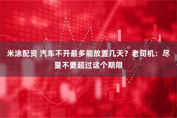 米涂配资 汽车不开最多能放置几天？老司机：尽量不要超过这个期限