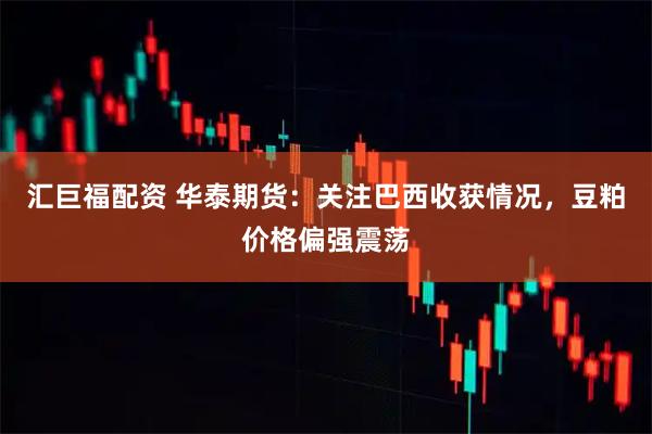 汇巨福配资 华泰期货：关注巴西收获情况，豆粕价格偏强震荡