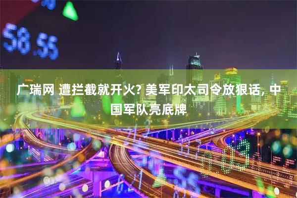 广瑞网 遭拦截就开火? 美军印太司令放狠话, 中国军队亮底牌