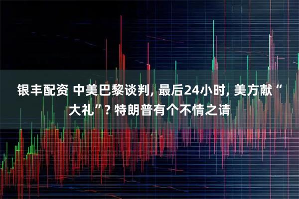 银丰配资 中美巴黎谈判, 最后24小时, 美方献“大礼”? 特朗普有个不情之请