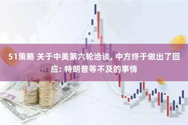 51策略 关于中美第六轮洽谈, 中方终于做出了回应: 特朗普等不及的事情