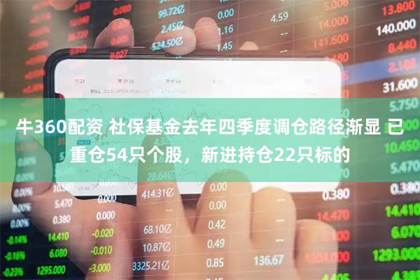 牛360配资 社保基金去年四季度调仓路径渐显 已重仓54只个股，新进持仓22只标的