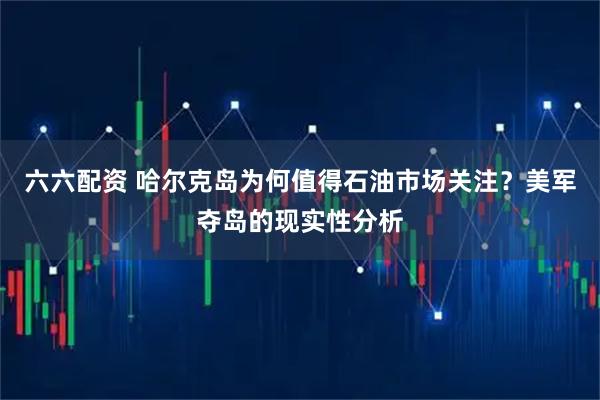 六六配资 哈尔克岛为何值得石油市场关注？美军夺岛的现实性分析
