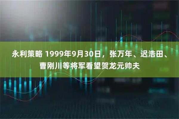 永利策略 1999年9月30日，张万年、迟浩田、曹刚川等将军看望贺龙元帅夫