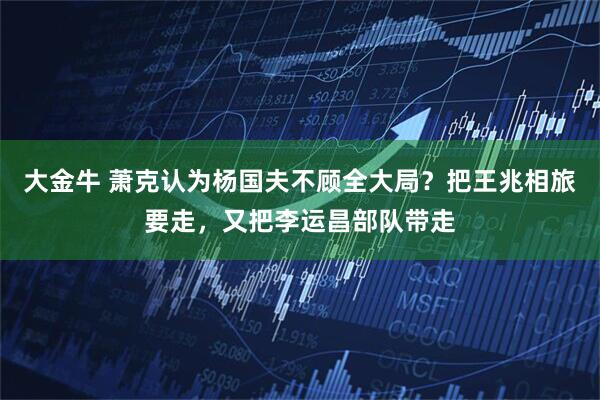 大金牛 萧克认为杨国夫不顾全大局？把王兆相旅要走，又把李运昌部队带走