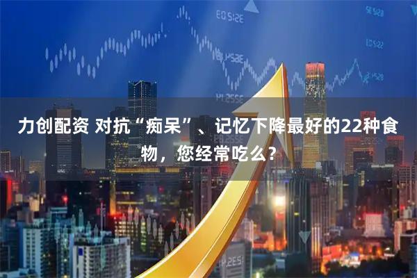力创配资 对抗“痴呆”、记忆下降最好的22种食物，您经常吃么？